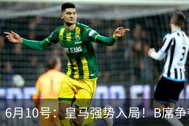 6月10号：皇马强势入局！B席争夺战再生变数，西甲三雄激烈角逐